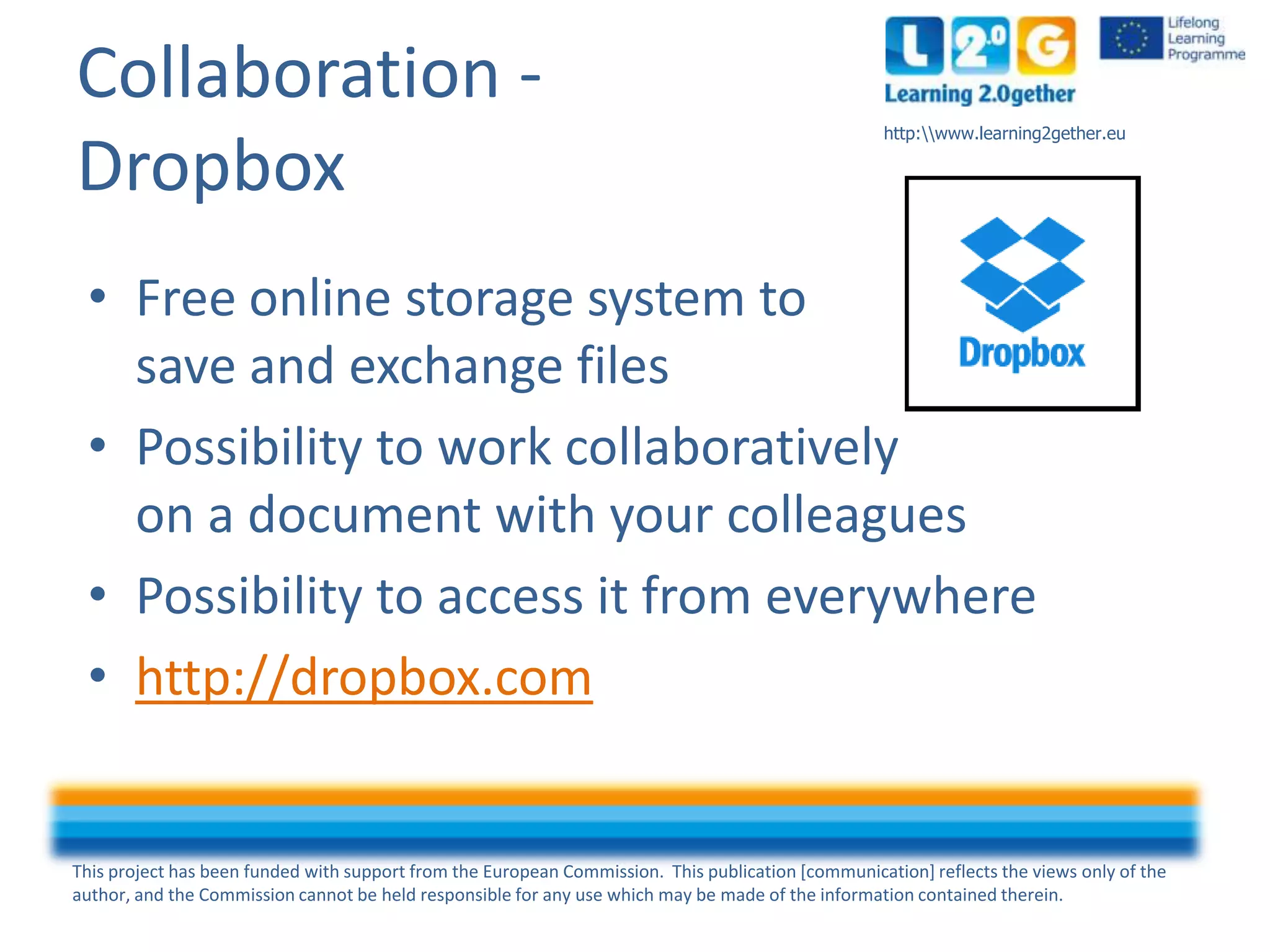 This project has been funded with support from the European Commission. This publication [communication] reflects the views only of the
author, and the Commission cannot be held responsible for any use which may be made of the information contained therein.
http:www.learning2gether.eu
Collaboration -
Dropbox
• Free online storage system to
save and exchange files
• Possibility to work collaboratively
on a document with your colleagues
• Possibility to access it from everywhere
• http://dropbox.com
 