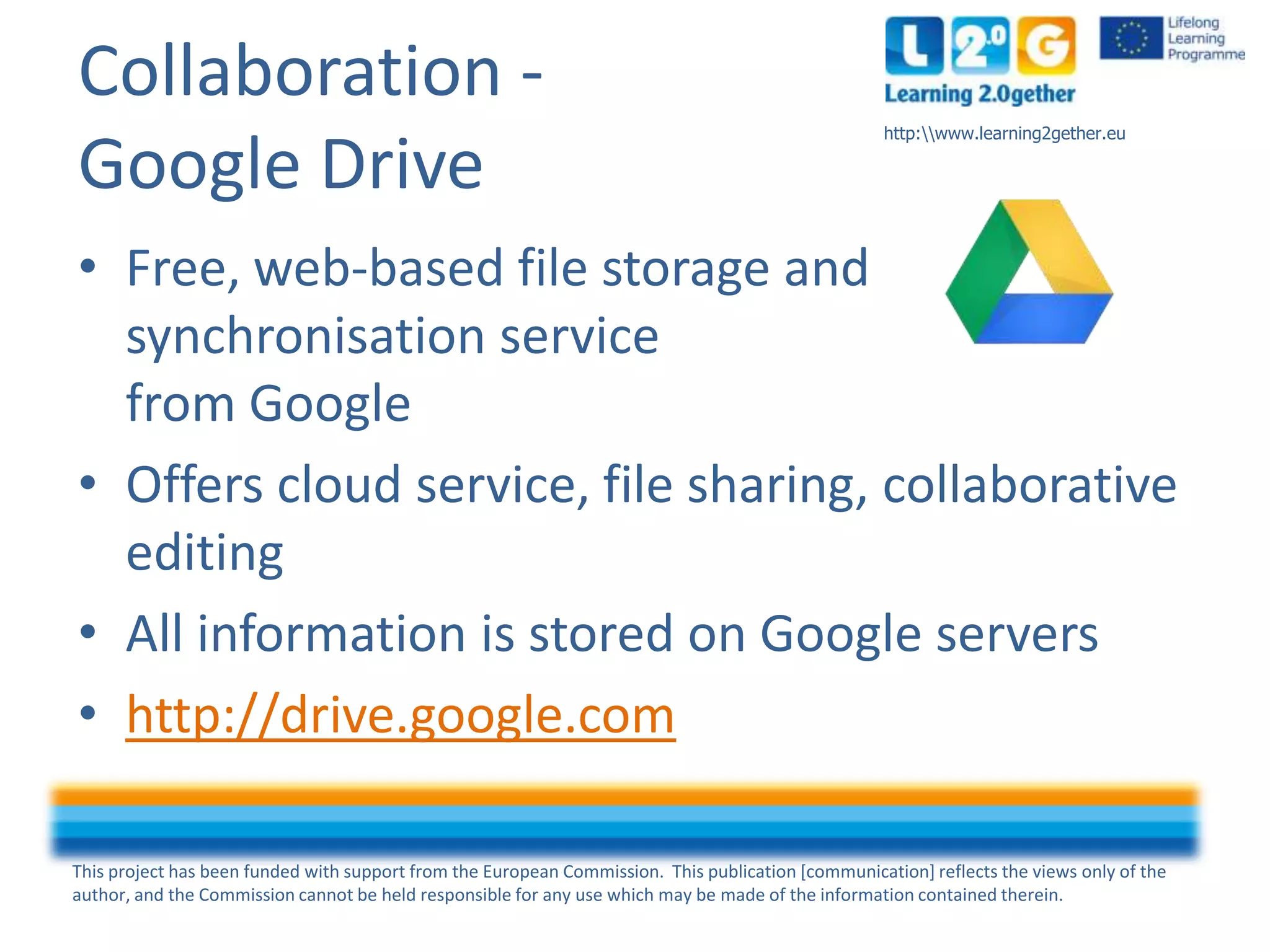 This project has been funded with support from the European Commission. This publication [communication] reflects the views only of the
author, and the Commission cannot be held responsible for any use which may be made of the information contained therein.
http:www.learning2gether.eu
Collaboration -
Google Drive
• Free, web-based file storage and
synchronisation service
from Google
• Offers cloud service, file sharing, collaborative
editing
• All information is stored on Google servers
• http://drive.google.com
 