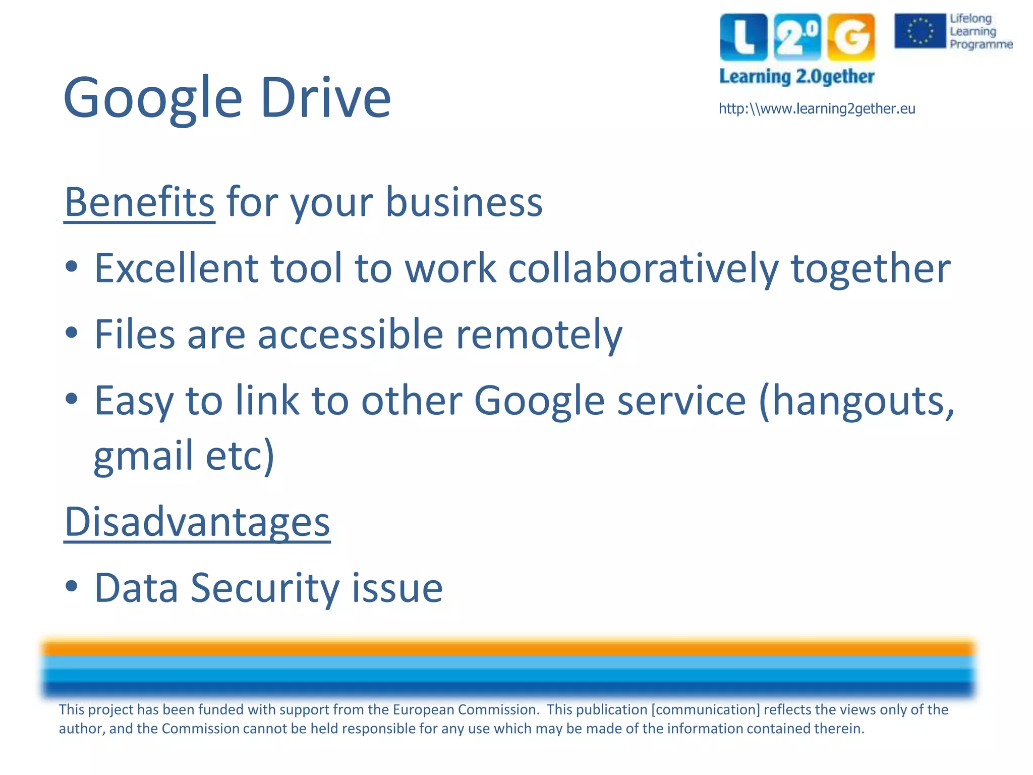 This project has been funded with support from the European Commission. This publication [communication] reflects the views only of the
author, and the Commission cannot be held responsible for any use which may be made of the information contained therein.
http:www.learning2gether.euGoogle Drive
Benefits for your business
• Excellent tool to work collaboratively together
• Files are accessible remotely
• Easy to link to other Google service (hangouts,
gmail etc)
Disadvantages
• Data Security issue
 