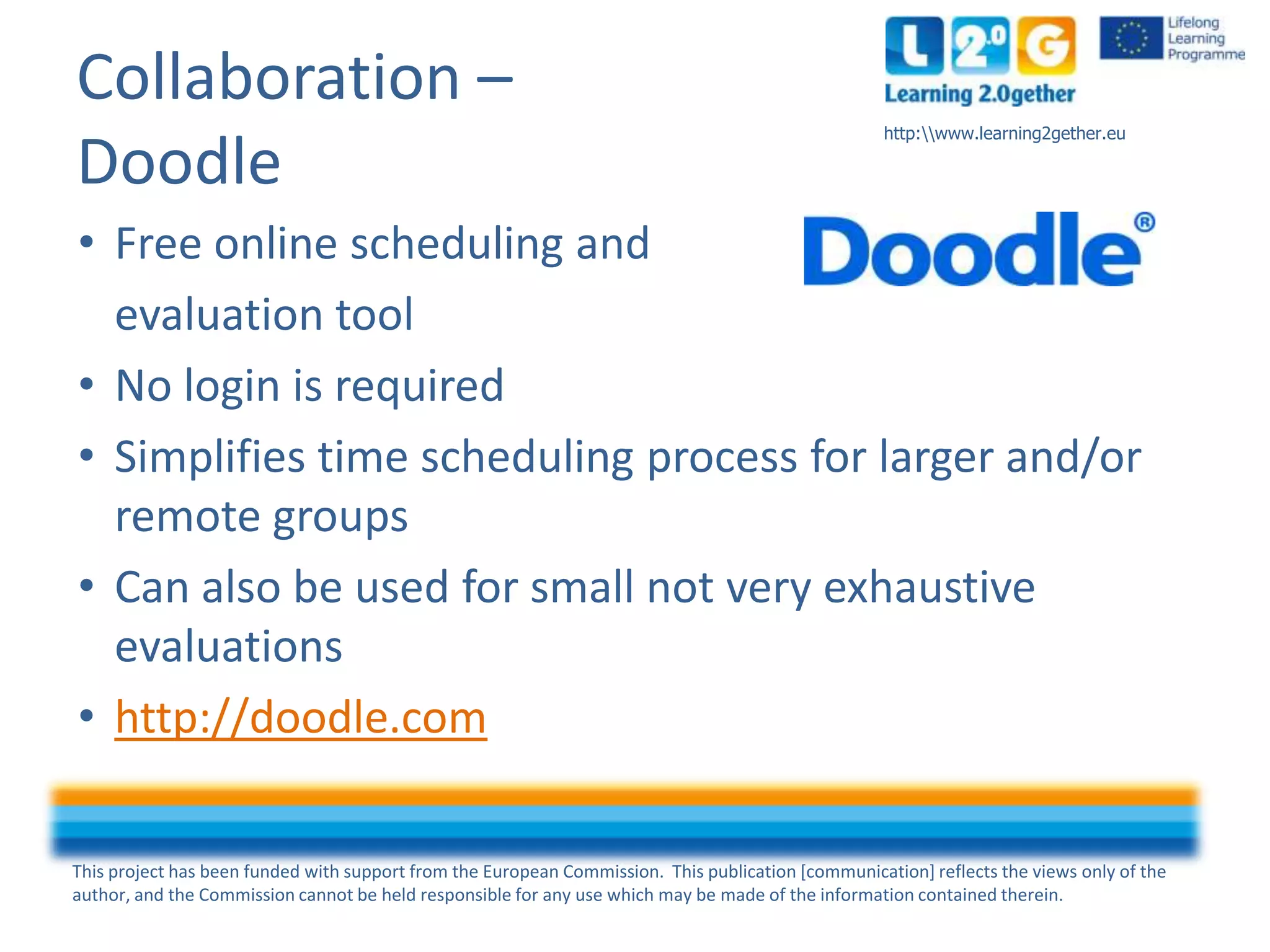 This project has been funded with support from the European Commission. This publication [communication] reflects the views only of the
author, and the Commission cannot be held responsible for any use which may be made of the information contained therein.
http:www.learning2gether.eu
Collaboration –
Doodle
• Free online scheduling and
evaluation tool
• No login is required
• Simplifies time scheduling process for larger and/or
remote groups
• Can also be used for small not very exhaustive
evaluations
• http://doodle.com
 