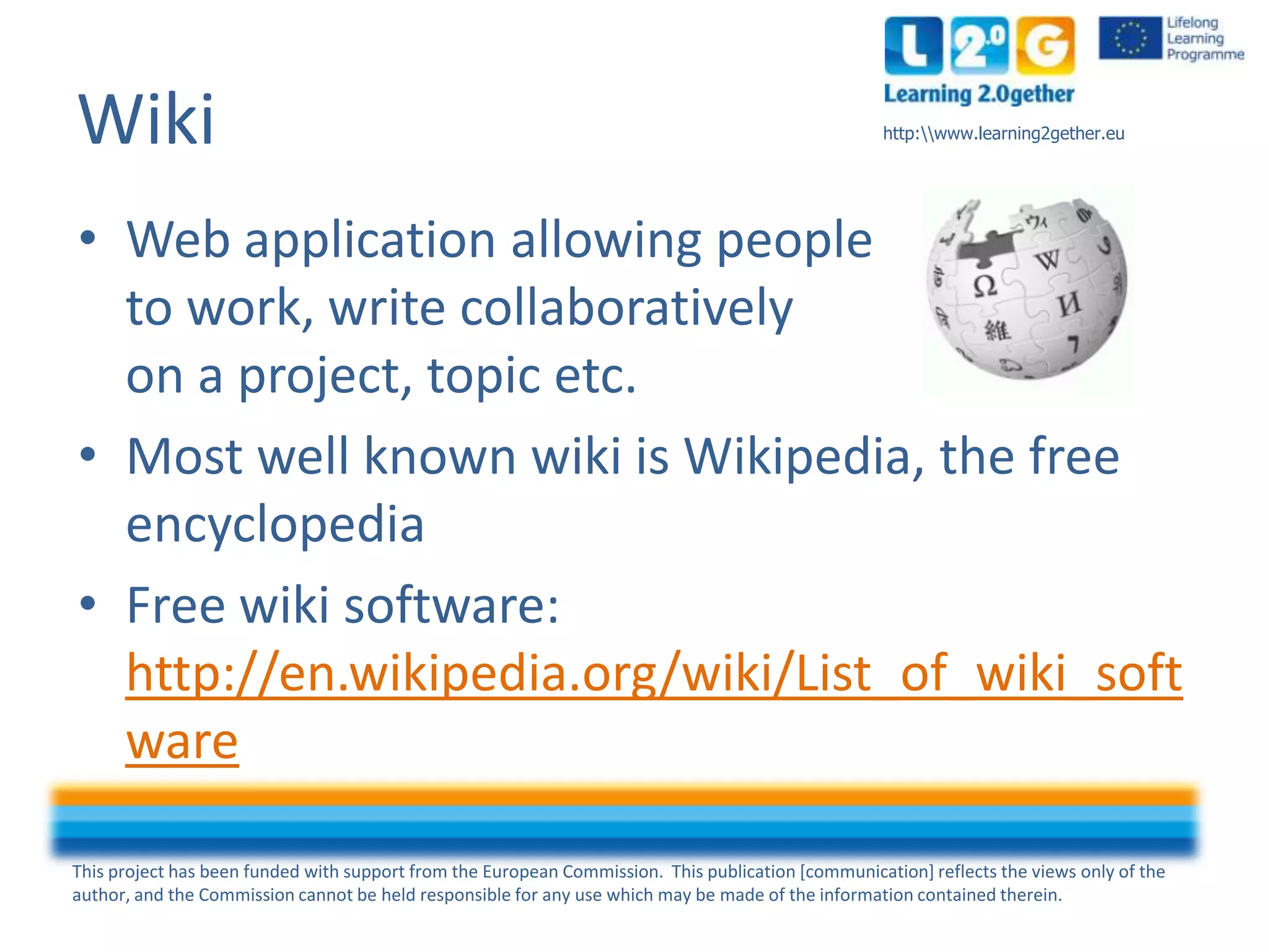 This project has been funded with support from the European Commission. This publication [communication] reflects the views only of the
author, and the Commission cannot be held responsible for any use which may be made of the information contained therein.
http:www.learning2gether.euWiki
• Web application allowing people
to work, write collaboratively
on a project, topic etc.
• Most well known wiki is Wikipedia, the free
encyclopedia
• Free wiki software:
http://en.wikipedia.org/wiki/List_of_wiki_soft
ware
 