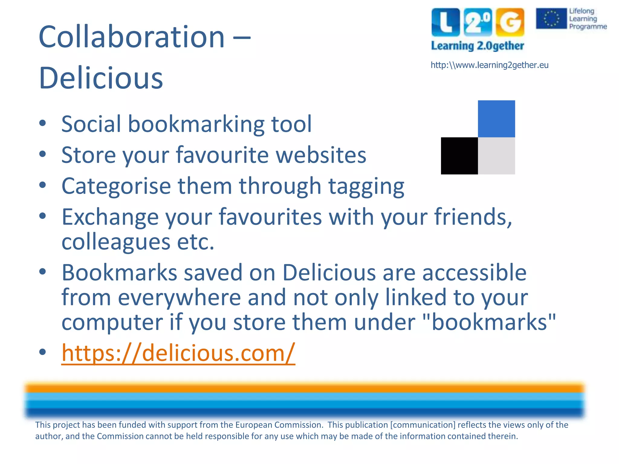 This project has been funded with support from the European Commission. This publication [communication] reflects the views only of the
author, and the Commission cannot be held responsible for any use which may be made of the information contained therein.
http:www.learning2gether.eu
Collaboration –
Delicious
• Social bookmarking tool
• Store your favourite websites
• Categorise them through tagging
• Exchange your favourites with your friends,
colleagues etc.
• Bookmarks saved on Delicious are accessible
from everywhere and not only linked to your
computer if you store them under "bookmarks"
• https://delicious.com/
 