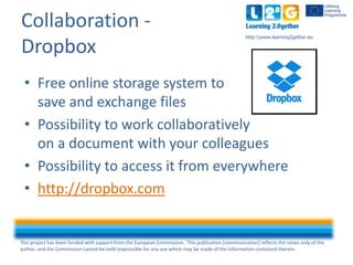This project has been funded with support from the European Commission. This publication [communication] reflects the views only of the
author, and the Commission cannot be held responsible for any use which may be made of the information contained therein.
http:www.learning2gether.eu
Collaboration -
Dropbox
• Free online storage system to
save and exchange files
• Possibility to work collaboratively
on a document with your colleagues
• Possibility to access it from everywhere
• http://dropbox.com
 