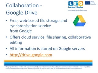 This project has been funded with support from the European Commission. This publication [communication] reflects the views only of the
author, and the Commission cannot be held responsible for any use which may be made of the information contained therein.
http:www.learning2gether.eu
Collaboration -
Google Drive
• Free, web-based file storage and
synchronisation service
from Google
• Offers cloud service, file sharing, collaborative
editing
• All information is stored on Google servers
• http://drive.google.com
 