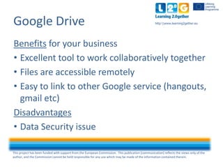 This project has been funded with support from the European Commission. This publication [communication] reflects the views only of the
author, and the Commission cannot be held responsible for any use which may be made of the information contained therein.
http:www.learning2gether.euGoogle Drive
Benefits for your business
• Excellent tool to work collaboratively together
• Files are accessible remotely
• Easy to link to other Google service (hangouts,
gmail etc)
Disadvantages
• Data Security issue
 