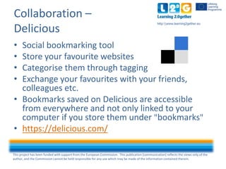 This project has been funded with support from the European Commission. This publication [communication] reflects the views only of the
author, and the Commission cannot be held responsible for any use which may be made of the information contained therein.
http:www.learning2gether.eu
Collaboration –
Delicious
• Social bookmarking tool
• Store your favourite websites
• Categorise them through tagging
• Exchange your favourites with your friends,
colleagues etc.
• Bookmarks saved on Delicious are accessible
from everywhere and not only linked to your
computer if you store them under "bookmarks"
• https://delicious.com/
 