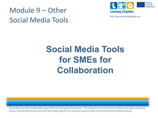 This project has been funded with support from the European Commission. This publication [communication] reflects the views only of the
author, and the Commission cannot be held responsible for any use which may be made of the information contained therein.
http:www.learning2gether.eu
Module 9 – Other
Social Media Tools
Social Media Tools
for SMEs for
Collaboration
 