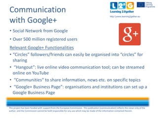 This project has been funded with support from the European Commission. This publication [communication] reflects the views only of the
author, and the Commission cannot be held responsible for any use which may be made of the information contained therein.
http:www.learning2gether.eu
Communication
with Google+
• Social Network from Google
• Over 500 million registered users
Relevant Google+ Functionalities
• “Circles” followers/friends can easily be organised into “circles” for
sharing
• “Hangout”: live online video communication tool; can be streamed
online on YouTube
• “Communities“ to share information, news etc. on specific topics
• “Google+ Business Page”: organisations and institutions can set up a
Google Business Page
 