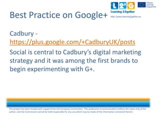 This project has been funded with support from the European Commission. This publication [communication] reflects the views only of the
author, and the Commission cannot be held responsible for any use which may be made of the information contained therein.
http:www.learning2gether.euBest Practice on Google+
Cadbury -
https://plus.google.com/+CadburyUK/posts
Social is central to Cadbury’s digital marketing
strategy and it was among the first brands to
begin experimenting with G+.
 