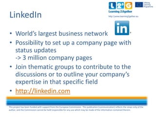 This project has been funded with support from the European Commission. This publication [communication] reflects the views only of the
author, and the Commission cannot be held responsible for any use which may be made of the information contained therein.
http:www.learning2gether.euLinkedIn
• World’s largest business network
• Possibility to set up a company page with
status updates
-> 3 million company pages
• Join thematic groups to contribute to the
discussions or to outline your company’s
expertise in that specific field
• http://linkedin.com
 