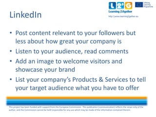This project has been funded with support from the European Commission. This publication [communication] reflects the views only of the
author, and the Commission cannot be held responsible for any use which may be made of the information contained therein.
http:www.learning2gether.euLinkedIn
• Post content relevant to your followers but
less about how great your company is
• Listen to your audience, read comments
• Add an image to welcome visitors and
showcase your brand
• List your company’s Products & Services to tell
your target audience what you have to offer
 