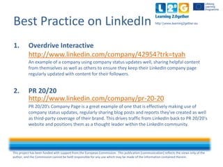 This project has been funded with support from the European Commission. This publication [communication] reflects the views only of the
author, and the Commission cannot be held responsible for any use which may be made of the information contained therein.
http:www.learning2gether.euBest Practice on LinkedIn
1. Overdrive Interactive
http://www.linkedin.com/company/42954?trk=tyah
An example of a company using company status updates well, sharing helpful content
from themselves as well as others to ensure they keep their LinkedIn company page
regularly updated with content for their followers.
2. PR 20/20
http://www.linkedin.com/company/pr-20-20
PR 20/20’s Company Page is a great example of one that is effectively making use of
company status updates, regularly sharing blog posts and reports they've created as well
as third-party coverage of their brand. This drives traffic from LinkedIn back to PR 20/20's
website and positions them as a thought leader within the LinkedIn community.
 