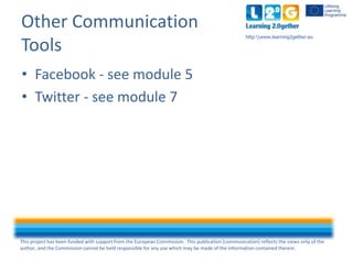 This project has been funded with support from the European Commission. This publication [communication] reflects the views only of the
author, and the Commission cannot be held responsible for any use which may be made of the information contained therein.
http:www.learning2gether.eu
Other Communication
Tools
• Facebook - see module 5
• Twitter - see module 7
 