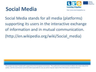 This project has been funded with support from the European Commission. This publication [communication] reflects the views only of the
author, and the Commission cannot be held responsible for any use which may be made of the information contained therein.
http:www.learning2gether.euSocial Media
Social Media stands for all media (platforms)
supporting its users in the interactive exchange
of information and in mutual communication.
(http://en.wikipedia.org/wiki/Social_media)
 
