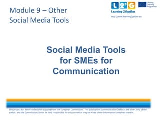 This project has been funded with support from the European Commission. This publication [communication] reflects the views only of the
author, and the Commission cannot be held responsible for any use which may be made of the information contained therein.
http:www.learning2gether.eu
Module 9 – Other
Social Media Tools
Social Media Tools
for SMEs for
Communication
 