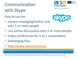 This project has been funded with support from the European Commission. This publication [communication] reflects the views only of the
author, and the Commission cannot be held responsible for any use which may be made of the information contained therein.
http:www.learning2gether.eu
Communication
with Skype
Easy to use for:
• Instant messaging/online chat
with 1 or more people
• Live online discussions with 1 or more people
• Video conferences for 1 to 1 conversation
• Exchanging files
• http://www.skype.com/en/
 