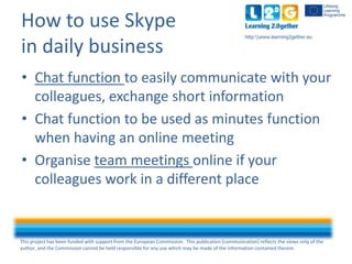 This project has been funded with support from the European Commission. This publication [communication] reflects the views only of the
author, and the Commission cannot be held responsible for any use which may be made of the information contained therein.
http:www.learning2gether.eu
How to use Skype
in daily business
• Chat function to easily communicate with your
colleagues, exchange short information
• Chat function to be used as minutes function
when having an online meeting
• Organise team meetings online if your
colleagues work in a different place
 