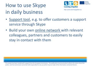 This project has been funded with support from the European Commission. This publication [communication] reflects the views only of the
author, and the Commission cannot be held responsible for any use which may be made of the information contained therein.
http:www.learning2gether.eu
How to use Skype
in daily business
• Support tool, e.g. to offer customers a support
service through Skype
• Build your own online network with relevant
colleagues, partners and customers to easily
stay in contact with them
 