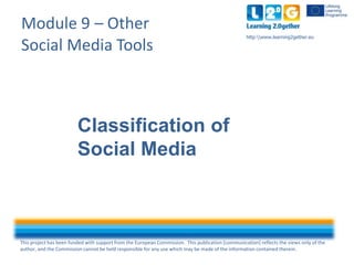 This project has been funded with support from the European Commission. This publication [communication] reflects the views only of the
author, and the Commission cannot be held responsible for any use which may be made of the information contained therein.
http:www.learning2gether.eu
Module 9 – Other
Social Media Tools
Classification of
Social Media
 