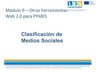 This project has been funded with support from the European Commission. This publication [communication] reflects the views only of the
author, and the Commission cannot be held responsible for any use which may be made of the information contained therein.
http:www.learning2gether.eu
Módulo 9 – Otras herramientas
Web 2.0 para PYMES
Clasificación de
Medios Sociales
 