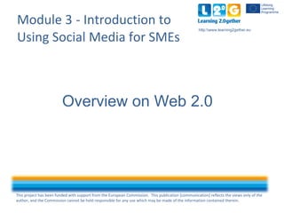 This project has been funded with support from the European Commission. This publication [communication] reflects the views only of the
author, and the Commission cannot be held responsible for any use which may be made of the information contained therein.
http:www.learning2gether.eu
Module 3 - Introduction to
Using Social Media for SMEs
Overview on Web 2.0
 