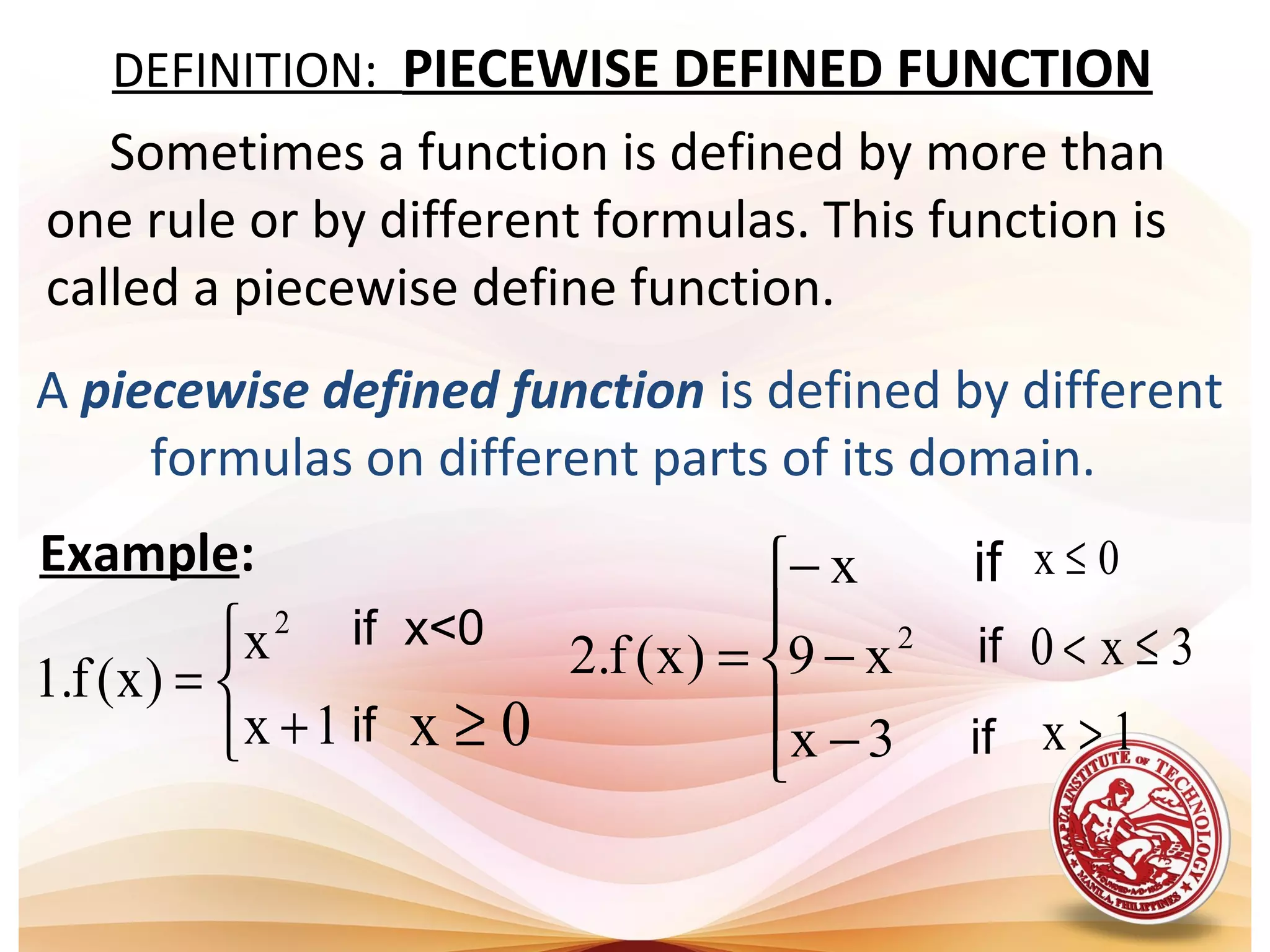 DEFINITION: PIECEWISE DEFINED FUNCTION
if x<0



+
=
1x
x
)x(f.1
2
0x ≥if
A piecewise defined function is defined by different
formulas on different parts of its domain.
Example:





−
−
−
=
3x
x9
x
)x(f.2 2
0x ≤
1x >
3x0 ≤<
if
if
if
Sometimes a function is defined by more than
one rule or by different formulas. This function is
called a piecewise define function.
 
