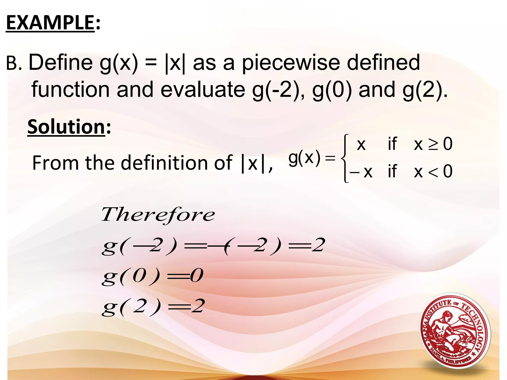 B. Define g(x) = |x| as a piecewise defined
function and evaluate g(-2), g(0) and g(2).
EXAMPLE:
Solution:
From the definition of |x|,



<
≥
−
=
0x
0x
if
if
x
x
)x(g
2)2(g
0)0(g
2)2()2(g
Therefore
=
=
=−−=−
 
