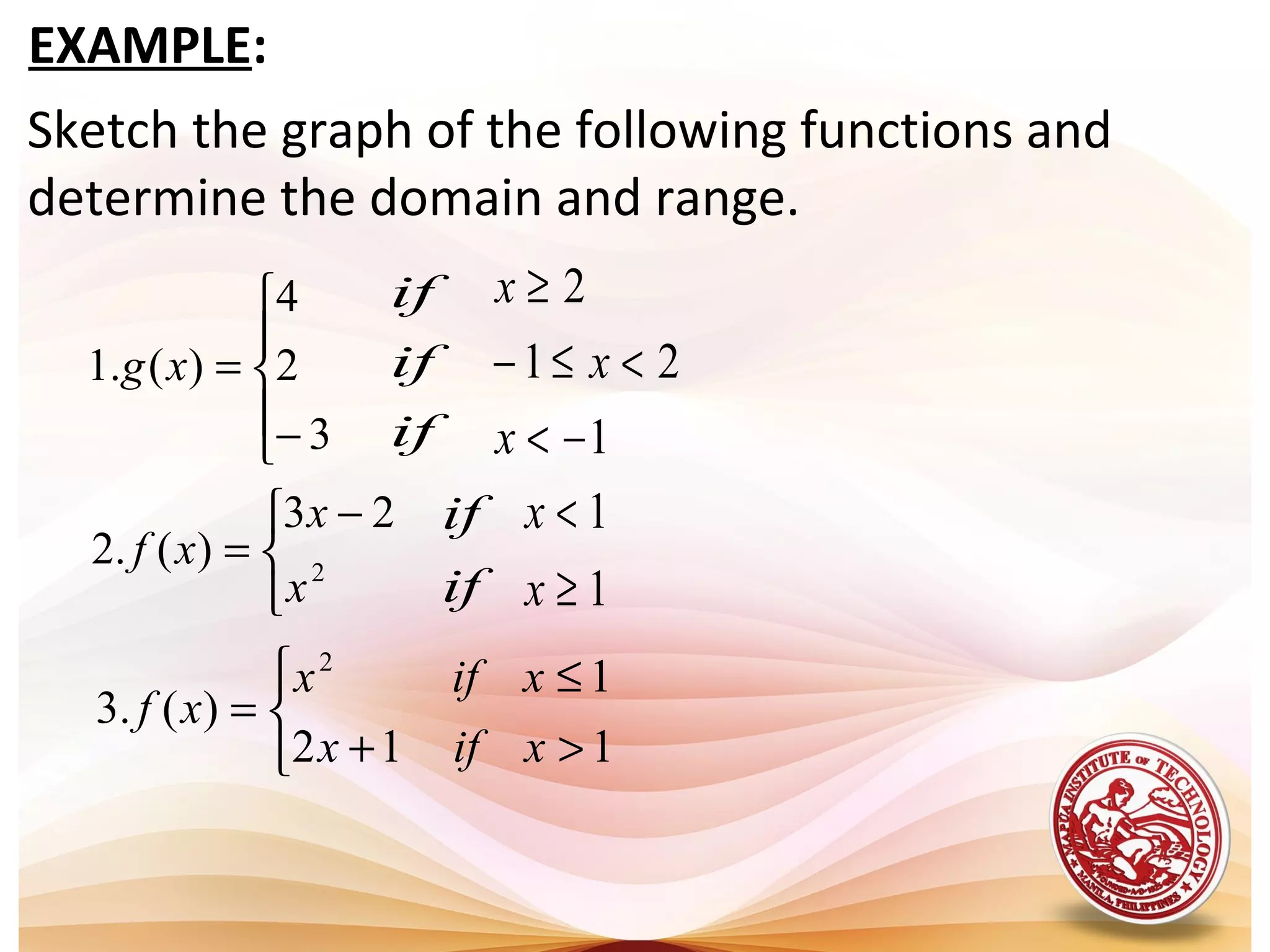Sketch the graph of the following functions and
determine the domain and range.
EXAMPLE:


 −
=





−
=
2
23
)(.2
3
2
4
)(.1
x
x
xf
xg
if
if
if
1
21
2
−<
<≤−
≥
x
x
x
if
if
1
1
≥
<
x
x



>+
≤
=
112
1
)(.3
2
xifx
xifx
xf
 