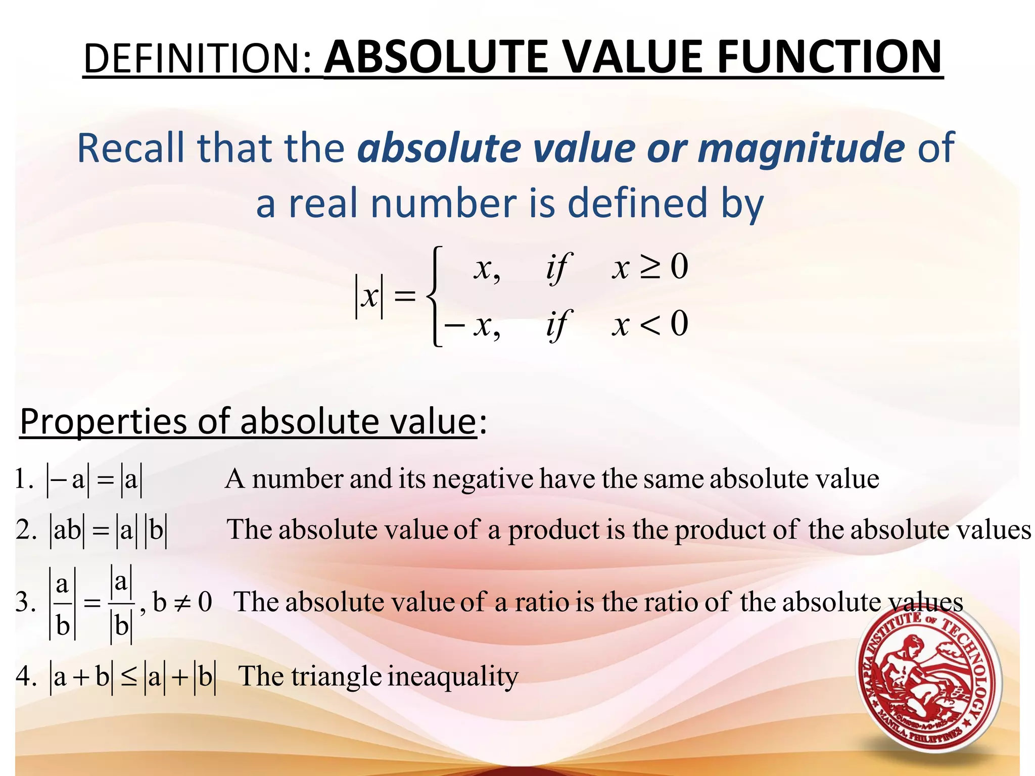 DEFINITION: ABSOLUTE VALUE FUNCTION
Recall that the absolute value or magnitude of
a real number is defined by
Properties of absolute value:



<−
≥
=
0,
0,
xifx
xifx
x
yineaqualittriangleThebaba.4
valuesabsolutetheofratiotheisratioaofvalueabsoluteThe0b,
b
a
b
a
.3
valuesabsolutetheofproducttheisproductaofvalueabsoluteThebaab.2
valueabsolutesamethehavenegativeitsandnumberAaa.1
+≤+
≠=
=
=−
 