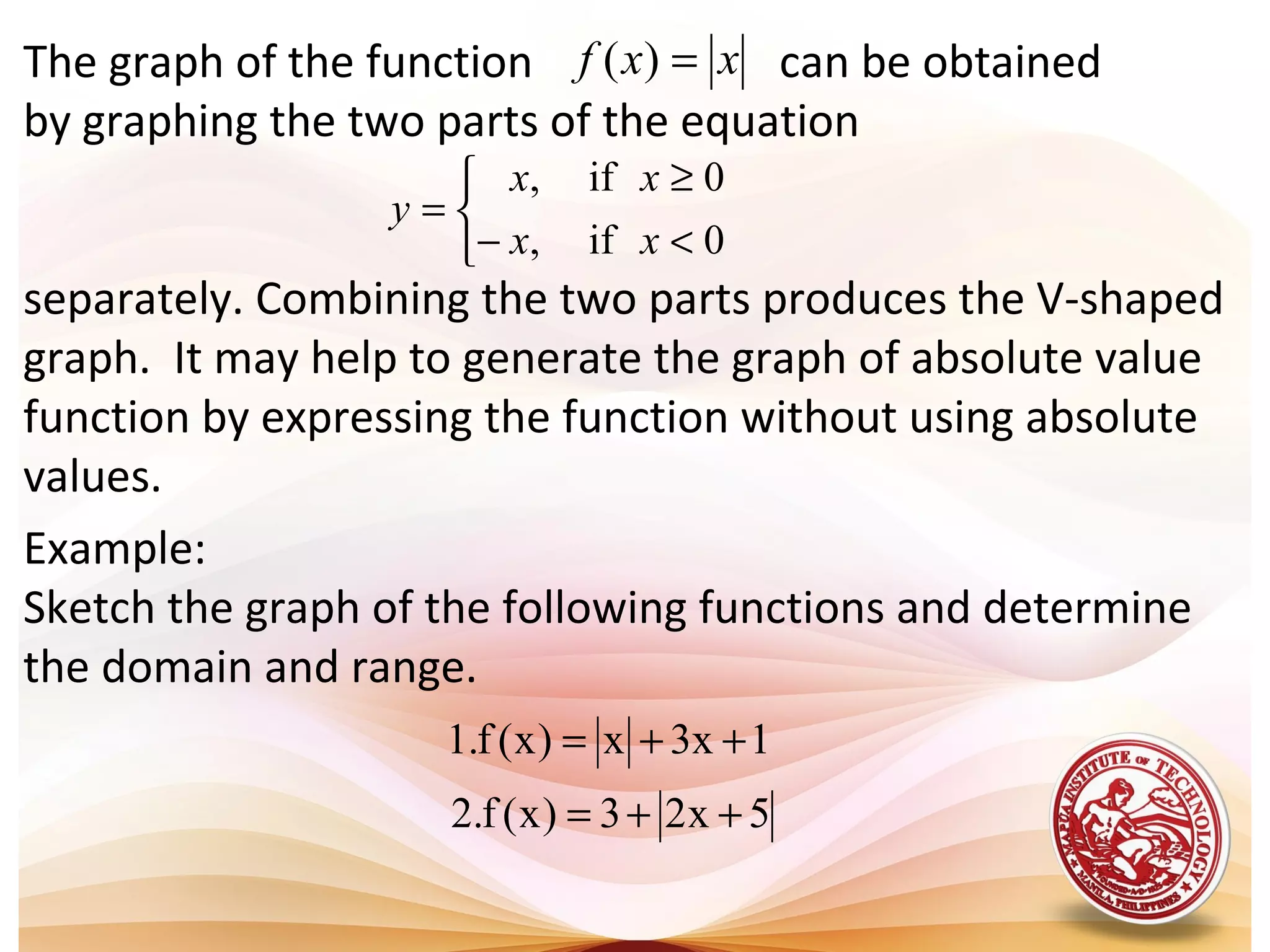 The graph of the function can be obtained
by graphing the two parts of the equation
separately. Combining the two parts produces the V-shaped
graph. It may help to generate the graph of absolute value
function by expressing the function without using absolute
values.
xxf =)(



<−
≥
=
0if,
0if,
xx
xx
y
Example:
Sketch the graph of the following functions and determine
the domain and range.
5x23)x(f.2
1x3x)x(f.1
++=
++=
 