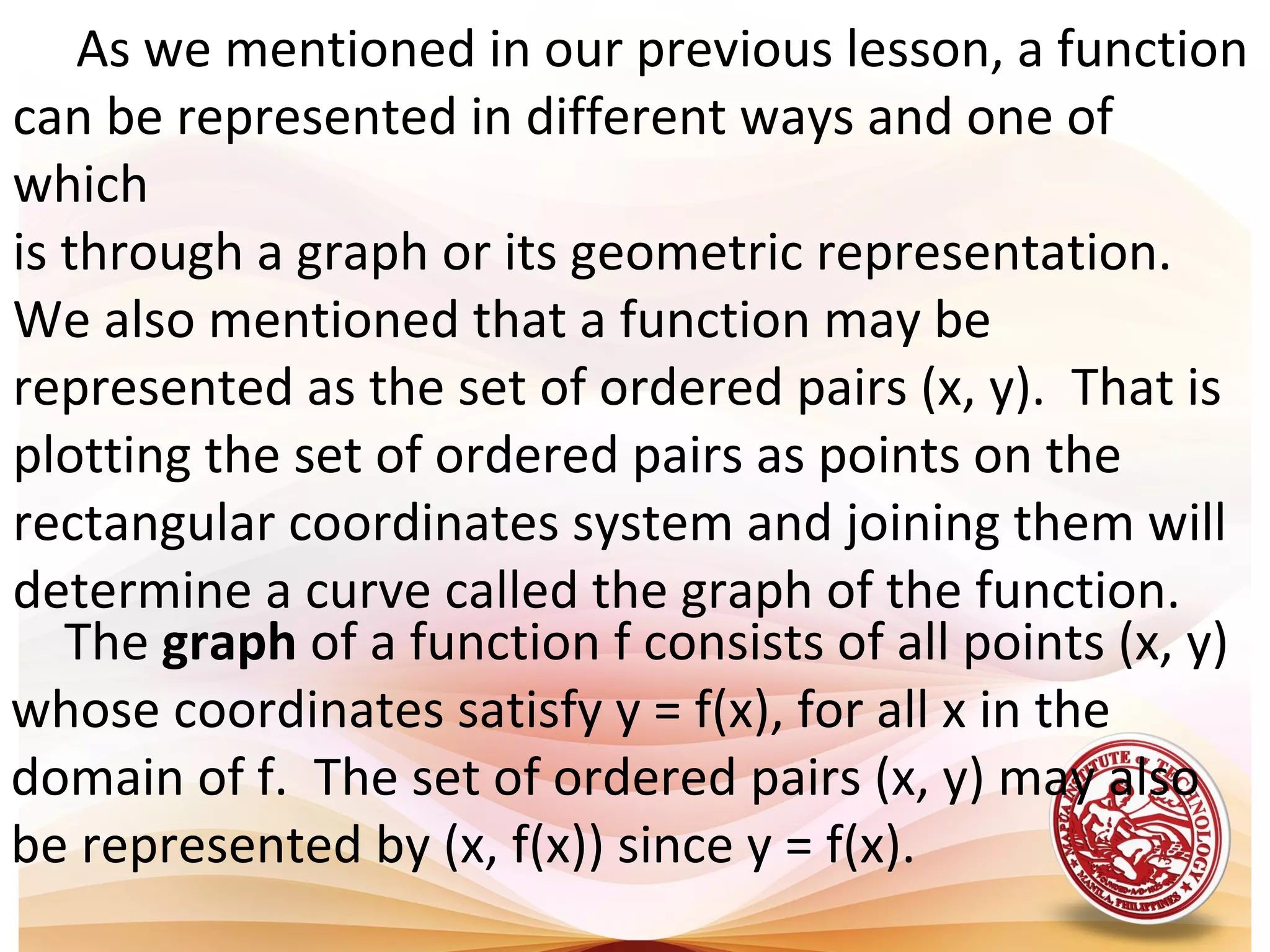      As we mentioned in our previous lesson, a function 
can be represented in different ways and one of 
which 
is through a graph or its geometric representation. 
We also mentioned that a function may be 
represented as the set of ordered pairs (x, y).  That is 
plotting the set of ordered pairs as points on the 
rectangular coordinates system and joining them will 
determine a curve called the graph of the function.
The graph of a function f consists of all points (x, y) 
whose coordinates satisfy y = f(x), for all x in the 
domain of f.  The set of ordered pairs (x, y) may also 
be represented by (x, f(x)) since y = f(x). 
 