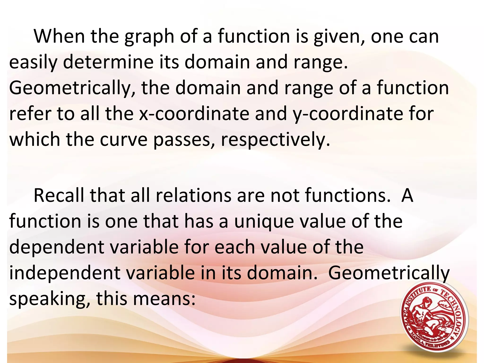 When the graph of a function is given, one can
easily determine its domain and range.
Geometrically, the domain and range of a function
refer to all the x-coordinate and y-coordinate for
which the curve passes, respectively.
Recall that all relations are not functions. A
function is one that has a unique value of the
dependent variable for each value of the
independent variable in its domain. Geometrically
speaking, this means:
 