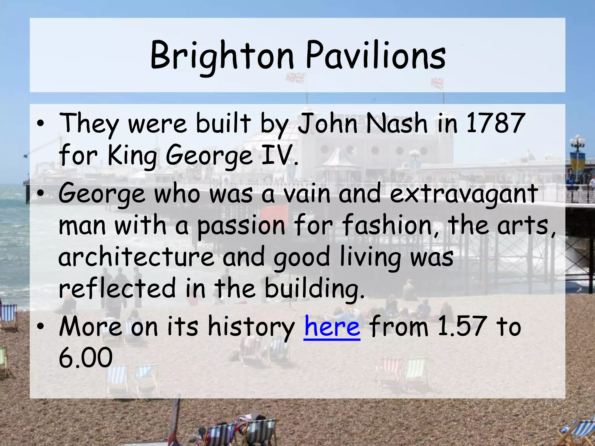 Brighton Pavilions
• They were built by John Nash in 1787
for King George IV.
• George who was a vain and extravagant
man with a passion for fashion, the arts,
architecture and good living was
reflected in the building.
• More on its history here from 1.57 to
6.00
 