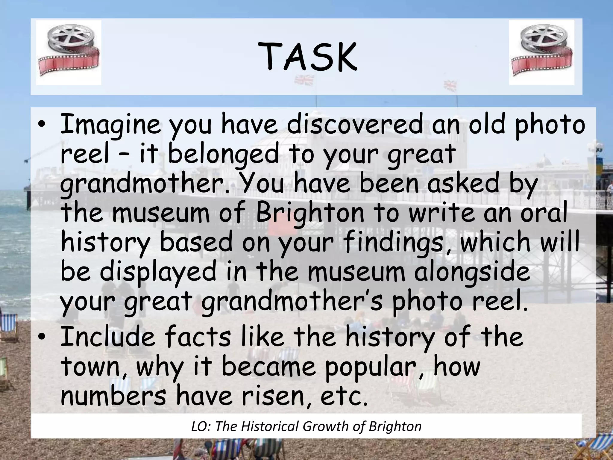 TASK
• Imagine you have discovered an old photo
reel – it belonged to your great
grandmother. You have been asked by
the museum of Brighton to write an oral
history based on your findings, which will
be displayed in the museum alongside
your great grandmother’s photo reel.
• Include facts like the history of the
town, why it became popular, how
numbers have risen, etc.
LO: The Historical Growth of Brighton
 