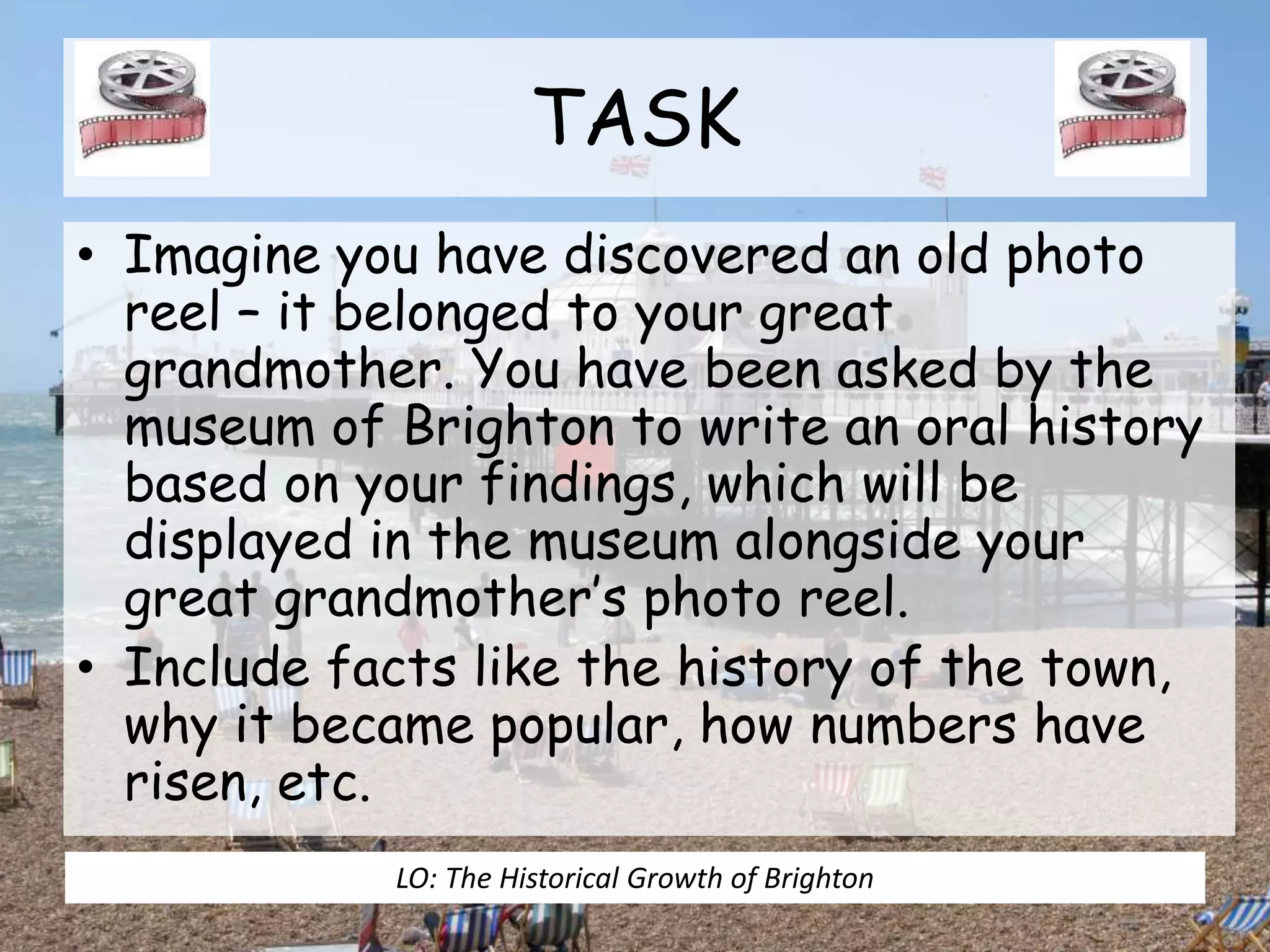 TASK
• Imagine you have discovered an old photo
reel – it belonged to your great
grandmother. You have been asked by the
museum of Brighton to write an oral history
based on your findings, which will be
displayed in the museum alongside your
great grandmother’s photo reel.
• Include facts like the history of the town,
why it became popular, how numbers have
risen, etc.
LO: The Historical Growth of Brighton
 
