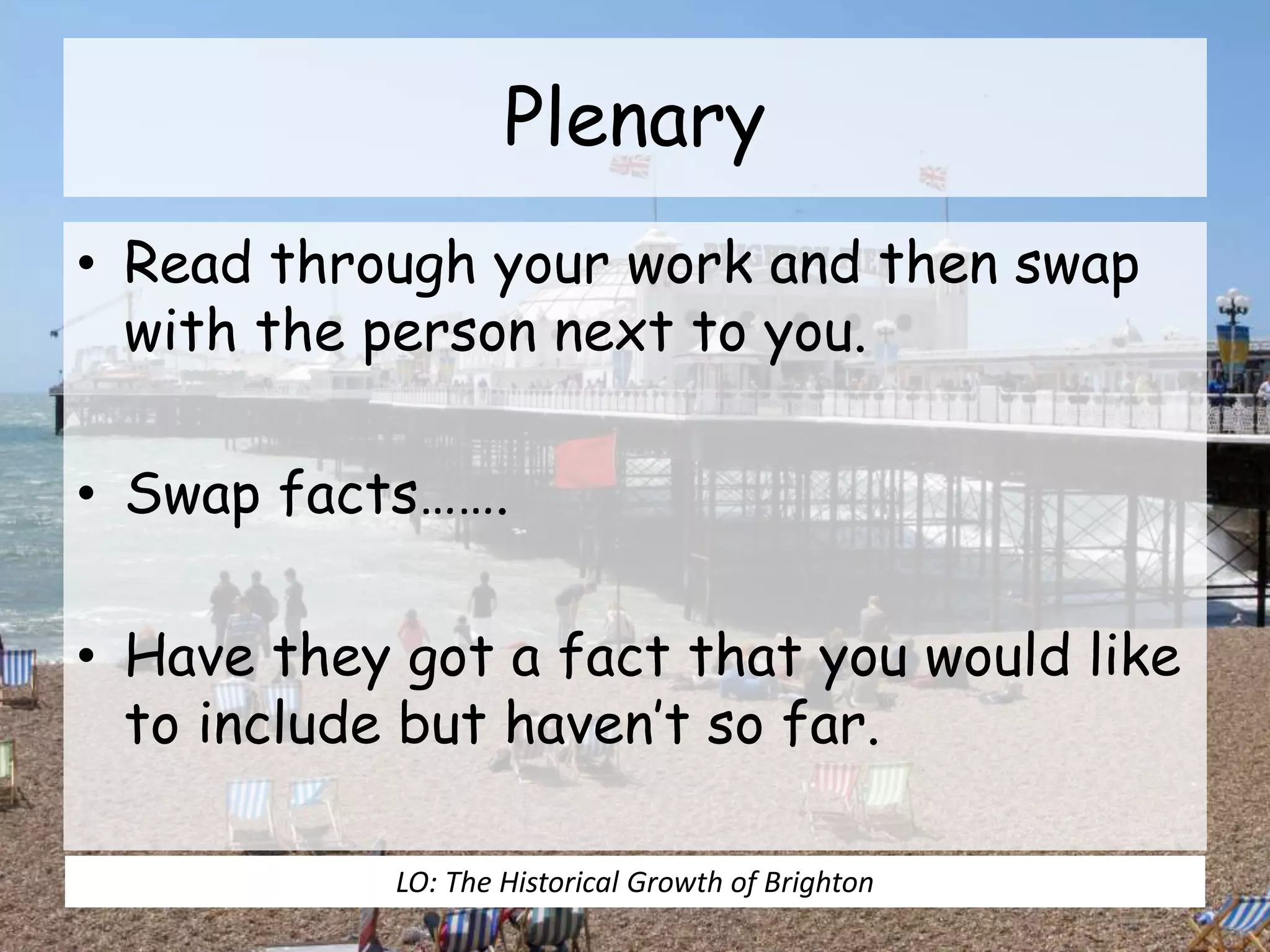 Plenary
• Read through your work and then swap
with the person next to you.
• Swap facts…….
• Have they got a fact that you would like
to include but haven’t so far.
LO: The Historical Growth of Brighton
 