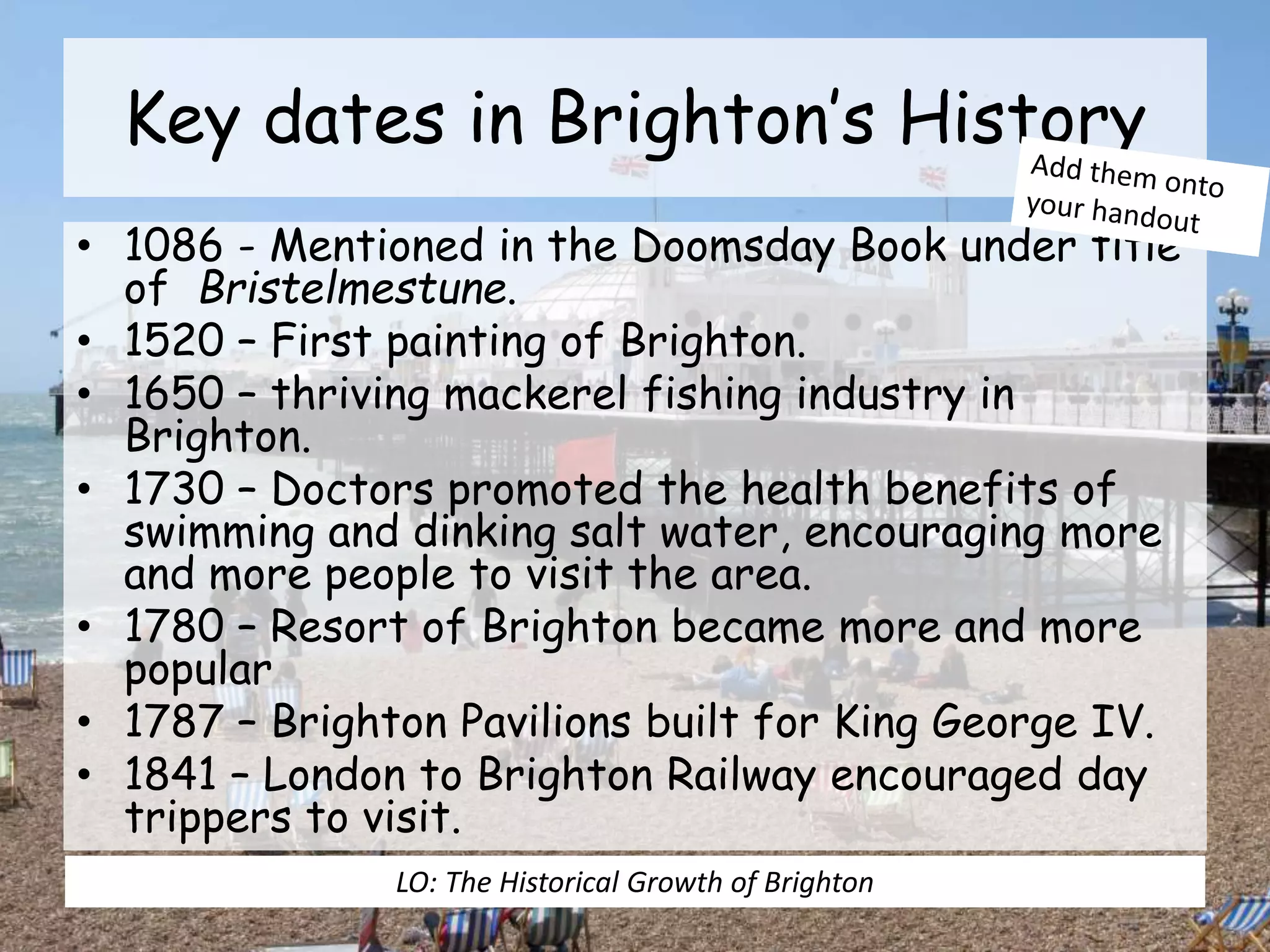 Key dates in Brighton’s History
• 1086 - Mentioned in the Doomsday Book under title
of Bristelmestune.
• 1520 – First painting of Brighton.
• 1650 – thriving mackerel fishing industry in
Brighton.
• 1730 – Doctors promoted the health benefits of
swimming and dinking salt water, encouraging more
and more people to visit the area.
• 1780 – Resort of Brighton became more and more
popular
• 1787 – Brighton Pavilions built for King George IV.
• 1841 – London to Brighton Railway encouraged day
trippers to visit.
LO: The Historical Growth of Brighton
 