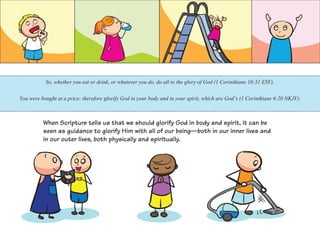 So, whether you eat or drink, or whatever you do, do all to the glory of God (1 Corinthians 10:31 ESV).
You were bought at a price; therefore glorify God in your body and in your spirit, which are God’s (1 Corinthians 6:20 NKJV).
When Scripture tells us that we should glorify God in body and spirit, it can be
seen as guidance to glorify Him with all of our being—both in our inner lives and
in our outer lives, both physically and spiritually.
 
