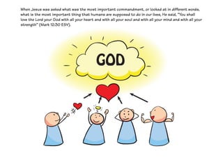 When Jesus was asked what was the most important commandment, or looked at in different words,
what is the most important thing that humans are supposed to do in our lives, He said, “You shall
love the Lord your God with all your heart and with all your soul and with all your mind and with all your
strength” (Mark 12:30 ESV).
GOD
 