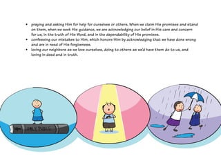 •	 praying and asking Him for help for ourselves or others. When we claim His promises and stand
on them, when we seek His guidance, we are acknowledging our belief in His care and concern
for us, in the truth of His Word, and in the dependability of His promises.
•	 confessing our mistakes to Him, which honors Him by acknowledging that we have done wrong
and are in need of His forgiveness.
•	 loving our neighbors as we love ourselves, doing to others as we’d have them do to us, and
loving in deed and in truth.
 