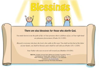 You make known to me the path of life; in Your presence there is fullness of joy; at Your right hand
are pleasures forevermore (Psalm 16:11 ESV).
Blessed is everyone who fears the Lord, who walks in His ways! You shall eat the fruit of the labor
of your hands; you shall be blessed, and it shall be well with you (Psalm 128:1–2 ESV).
Your Father who sees in secret will reward you (Matthew 6:6 ESV).
S&S link: Christian Life and Faith: Biblical and Christian Foundation: God-1a
Contributed by Chelsie Saller, adapted from the writings of
Peter Amsterdam. Illustrations and design by Yoko Matsuoka.
Published by My Wonder Studio.
Copyright © 2014 by The Family International
Blessings
There are also blessings for those who glorify God.
 