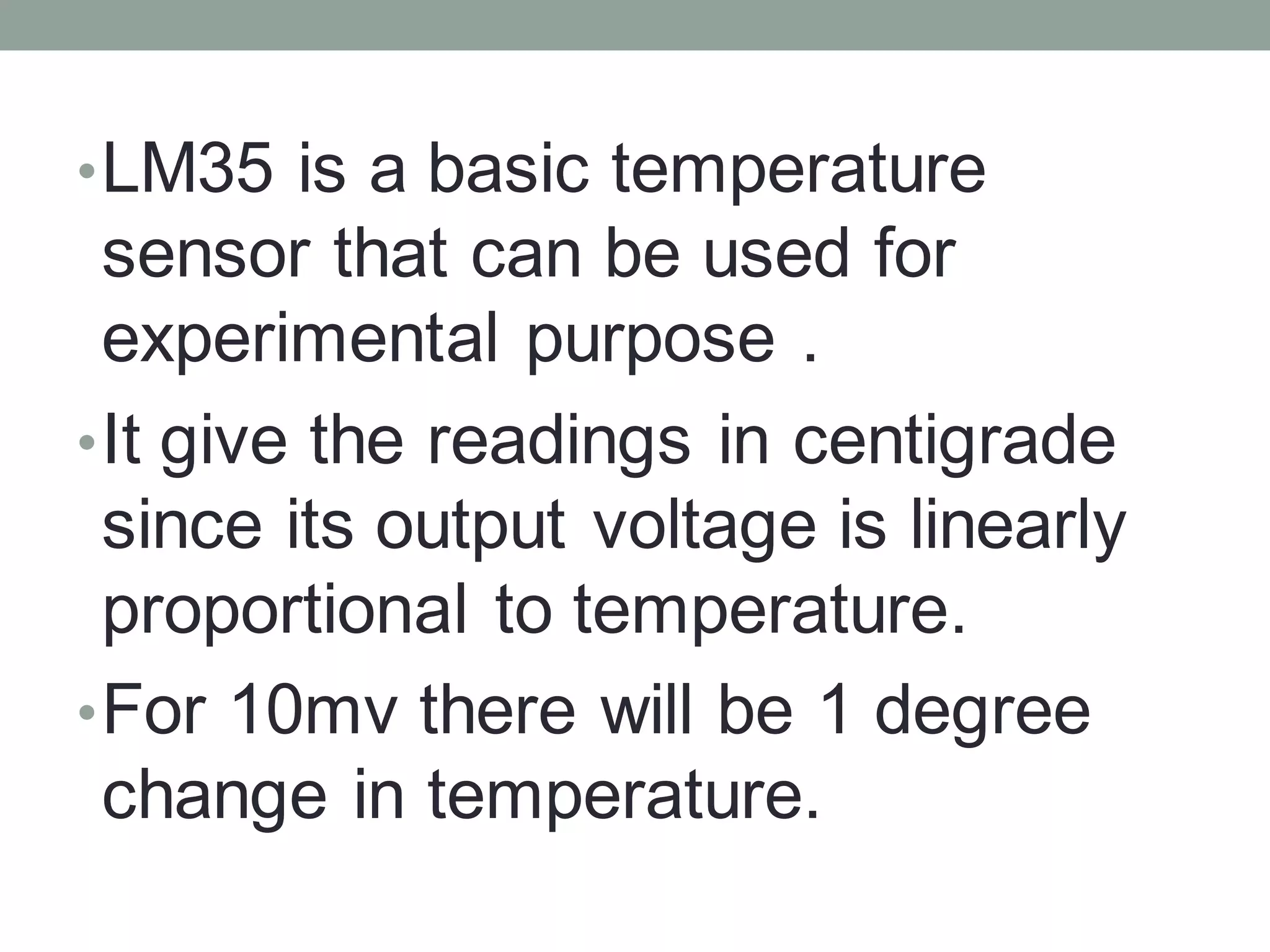 •LM35 is a basic temperature
sensor that can be used for
experimental purpose .
•It give the readings in centigrade
since its output voltage is linearly
proportional to temperature.
•For 10mv there will be 1 degree
change in temperature.