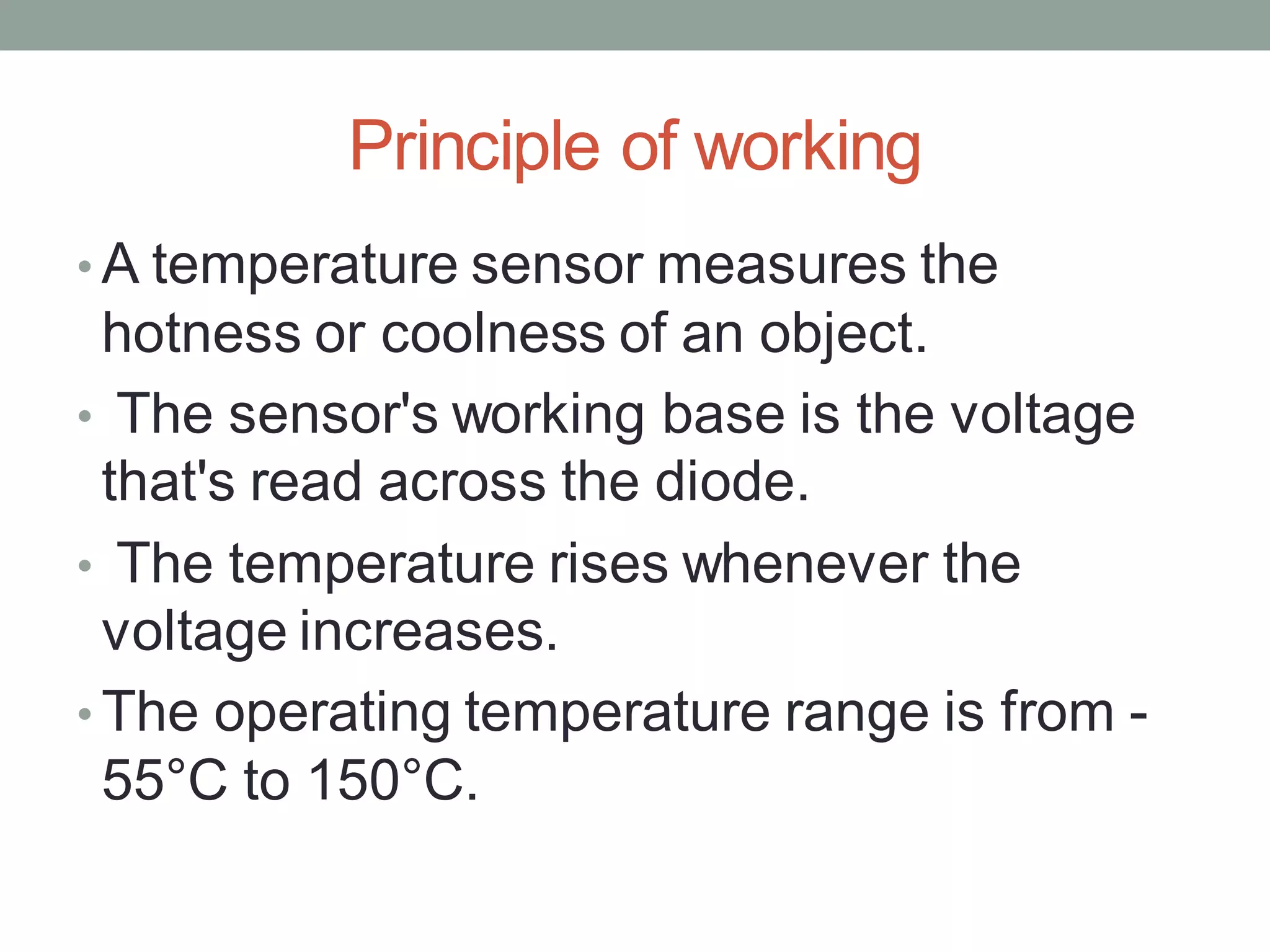 Principle of working
• A temperature sensor measures the
hotness or coolness of an object.
• The sensor's working base is the voltage
that's read across the diode.
• The temperature rises whenever the
voltage increases.
• The operating temperature range is from -
55°C to 150°C.