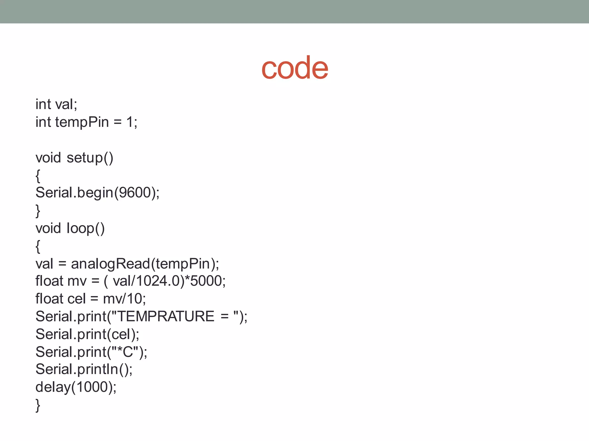 code
int val;
int tempPin = 1;
void setup()
{
Serial.begin(9600);
}
void loop()
{
val = analogRead(tempPin);
float mv = ( val/1024.0)*5000;
float cel = mv/10;
Serial.print("TEMPRATURE = ");
Serial.print(cel);
Serial.print("*C");
Serial.println();
delay(1000);
}