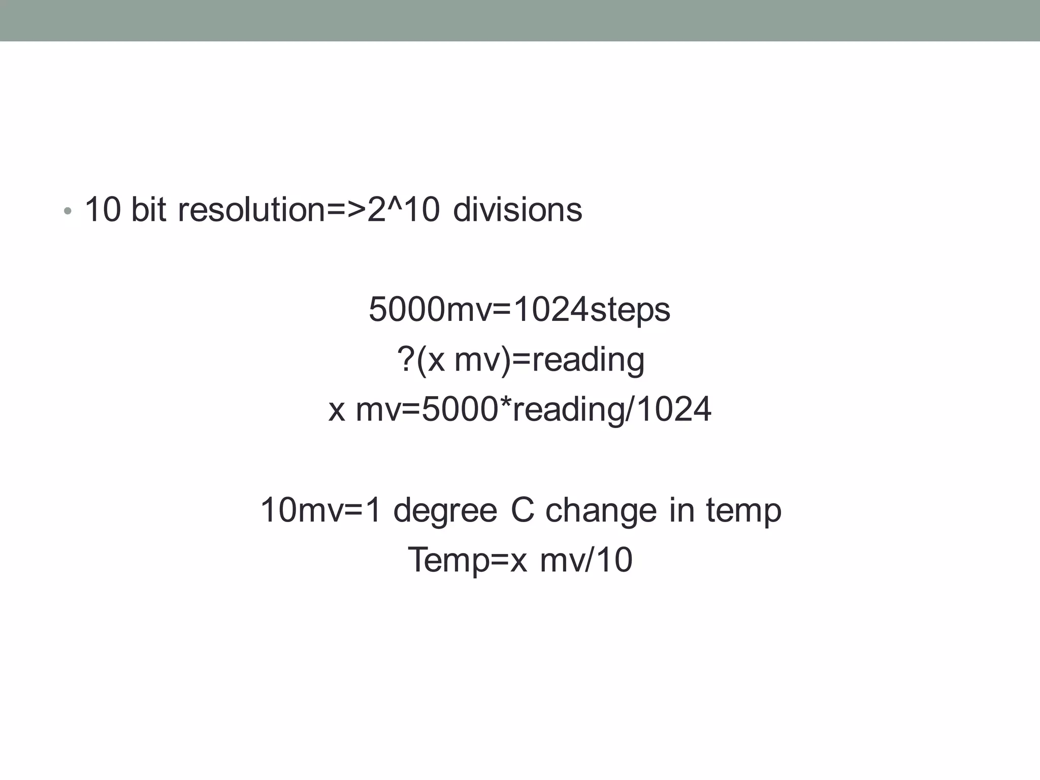 • 10 bit resolution=>2^10 divisions
5000mv=1024steps
?(x mv)=reading
x mv=5000*reading/1024
10mv=1 degree C change in temp
Temp=x mv/10