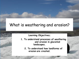 What is weathering and erosion?
Learning Objectives;
1. To understand processes of weathering
and erosion in glaciated
landscapes.
2. To understand how landforms of
erosion are created.
 