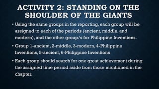 ACTIVITY 2: STANDING ON THE
SHOULDER OF THE GIANTS
• Using the same groups in the reporting, each group will be
assigned to each of the periods (ancient, middle, and
modern), and the other group/s for Philippine Inventions.
• Group 1-ancient, 2-middle, 3-modern, 4-Philippine
Inventions, 5-ancient, 6-Philippine Inventions
• Each group should search for one great achievement during
the assigned time period aside from those mentioned in the
chapter.
 