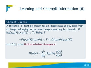 Learning and Chernoﬀ Information (6)

Chernoﬀ Bounds
A threshold T must be chosen for an image class so any pixel from
an image belonging to the same image class may be discarded if
log(pon (θ)/poﬀ (θ)) < T . Being T

           −D(poﬀ (θ)||pon (θ)) < T < D(pon (θ)||poﬀ (θ))
and D(.||.) the Kullback-Leibler divergence:
                                J
                                                  p(yj )
                   D(p||q) =         p(yj ) log
                                                  q(yj )
                               j=1



                                                                    11/32
 