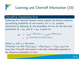 Learning and Chernoﬀ Information (10)

Chernoﬀ & Classiﬁcation Error
Following the Chernoﬀ theorem which exploits the Sanov’s theorem
(quantifying probability of rare events), for n i.i.d. samples
distributed by following Q, the probability of error for the test with
hypotheses Q = pon and Q = poﬀ is given by:

             pe   = πon 2−nD(pλ ||pon ) + πoﬀ 2−nD(pλ ||poﬀ )
                  = 2−n min{D(pλ ||pon ),D(pλ ||poﬀ )} ,

being πon and πoﬀ the priors.
Choosing λ so that D(pλ ||pon ) = D(pλ ||poﬀ ) = C (pon , poﬀ ) we
have that Chernoﬀ information is the best achievable exponent in
the Bayesian probability of error.
                                                                         15/32
 