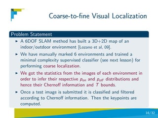 Coarse-to-ﬁne Visual Localization

Problem Statement
   A 6DOF SLAM method has built a 3D+2D map of an
   indoor/outdoor environment [Lozano et al, 09].
   We have manually marked 6 environments and trained a
   minimal complexity supervised classiﬁer (see next lesson) for
   performing coarse localization.
   We got the statistics from the images of each environment in
   order to infer their respective pon and poﬀ distributions and
   hence their Chernoﬀ information and T bounds.
   Once a test image is submitted it is classiﬁed and ﬁltered
   according to Chernoﬀ information. Then the keypoints are
   computed.
                                                                   16/32
 